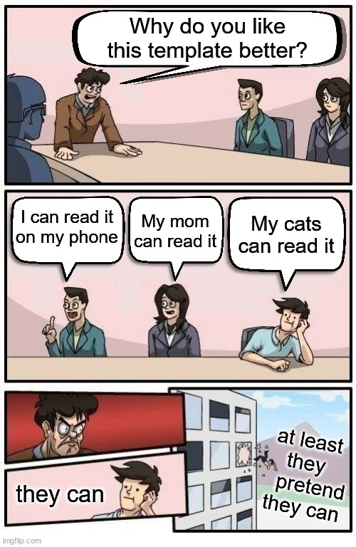 Read 'em and laugh | Why do you like this template better? I can read it
on my phone; My mom can read it; My cats can read it; at least
they
   pretend
 they can; they can | image tagged in boardroom readable meeting suggestion,new template,enjoy | made w/ Imgflip meme maker