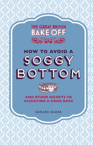 The Great British Bake Off: How to Avoid a Soggy Bottom and Other Secrets to Achieving a Good Bake