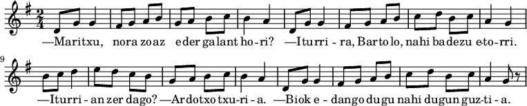 \relative d' 
{\time 2/4 \key g \major  
 d8 g8 g4 fis8 g8 a8 b8 
 g8 a8 b8 c8 b4 a4

 d,8 g8 g4 fis8 g8 a8 b8 
 c8 d8 b8 c8 a4 g4

 b8 c8 d4 e8 d8 c8 b8
 g8 a8 b8 c8 b4 a4

 d,8 g8 g4 fis8 g8 a8 b8 
 c8 d8 b8 c8 a4 g8 r8
}
\addlyrics 
{  
—Ma -- ri -- txu, no -- ra zo -- az 
e -- der ga -- lant ho -- ri?
—I -- tu -- rri -- ra, Bar -- to -- lo, 
nahi ba -- de -- zu_e -- to -- rri.
—I -- tu -- rri -- an zer da -- go?
—Ar -- do -- txo txu -- ri -- a.
—Bi -- ok e -- dan -- go du -- gu
nahi du -- gun guz -- ti -- a.
}
