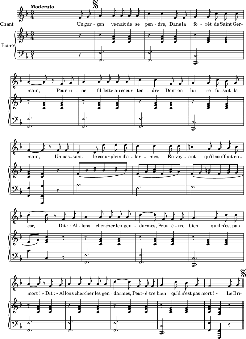 
melody = \relative c' { 
  \key f \major
  \time 3/4
  \tempo "Moderato."
  \set Score.tempoHideNote = ##t
    \tempo 4 = 100
  \autoBeamOff 
s2 f8 g8 \bar "||" \mark \markup { \musicglyph #"scripts.segno" }
a4 a8 a a a
c4 c f,8 f
g4 g8 c c c | \break
a4~ a8 r8 f g
a4 a8 a a a
c4 c f,8 f
g4 g8 c bes g | \break
f4~ f8 r8 f f
d4 d8 d' d d 
c4 c c8 c 
b4 g8 g a b | \break
c4~ c8 r8 f, g
a4 a8 a a a
c4~ c8 f, f f
g4. g8 c c | \break
a4~ a8 r8 f g
a4 a8 a a a
c4~ c8 f, f f
g4. c8 bes g
f2 f8 g \bar "||" \mark \markup { \musicglyph #"scripts.segno" }
}
text = \lyricmode {
Un gar -- çon ve -- nait de se pen -- dre, 
Dans la fo -- rêt de Saint Ger -- main,
Pour u -- ne fil -- lette au coeur ten -- dre 
Dont on lui re -- fu -- sait la main,
Un pas -- sant, le coeur plein d’a -- lar -- mes, 
En voy -- ant qu’il souf -- flait en -- cor,
"Dit :" "« Al" -- lons cher -- cher les gen -- darmes, 
Peut- ê -- tre bien qu’il n’est pas "mort ! »" 
"Dit :" "« Al" -- lons cher -- cher les gen -- darmes, 
Peut- ê -- tre bien qu’il n’est pas "mort ! »" 
Le Bri-
}
upper = \relative c'' {
  \clef treble
  \key f \major
  \time 3/4
s2 r4
r4 <c, f a> <c f a> 
r4 <c f a> <c f a> 
r4 <c e g> <c e g> 
r4 <c f a> <c f a> 
r4 <c f a> <c f a> 
r4 <c f a> <c f a> 
r4 <c e g> <c e g> 
<c f a> <c f > r
f8 (bes <bes d> bes <bes d> bes)
f (a <a c> f <a c> a)
f (g <g b> f <g b> g
e (g) <e g c>4 r
r <c f a> <c f a>
r <c f a> <c f a>
r <c e g> <c e g>
r <c f a> <c f a>
r <c f a> <c f a>
r <c f a> <c f a>
r <c e g> <c e g>
<c f a> <c f a,> r
\bar "||" \mark \markup { \musicglyph #"scripts.segno" }
}
lower = \relative c' {
  \clef bass
  \key f \major
  \time 3/4
s2 r4
<f,, f'>2.
<f f'>
<c c'>
<f f'>
<f f'>
<f f'>
<c c'>
<f f'>4 <f, f' a'> r
bes''2. f g 
c4 c, r
<f, f'>2. <f f'> <c c'>
<f f'> <f f'> <f f'> <c c'>
<f f'>4 <f, f'> r
}
\score {
  <<
    \new Voice = "mel"
    {  \autoBeamOff \melody }
    \new Lyrics \lyricsto mel \text
    \set Lyrics.instrumentName = #"Chant"
    \set Staff.midiInstrument = #"piccolo"
    \new PianoStaff <<
    \set PianoStaff.instrumentName = #"Piano"
      \new Staff = "upper" \upper
      \new Staff = "lower" \lower
    >>
  >>
  \layout {
    \context { \Staff \RemoveEmptyStaves }
    indent = 0.5\cm
    \override Rest #'style = #'classical
    \override Score.BarNumber #'stencil = ##f
    % line-width = #120
    \set fontSize = #-1
  }
  \midi { }
}
\header { tagline = ##f}
