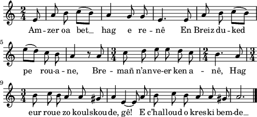 
\version "2.18.2"
\relative c'{
  \time 2/4
  \autoBeamOff
  \partial 8*1
  e8 a b c([ b]) | a4 g8 g | e4. e8 | a b c([ b]) | \break
  e([ d]) c b | a4 r8 a | \time 3/4 c8 d e e d c | \time 2/4 b4. a8 | \break
  \time 3/4 b8 c b a a gis | a4 e~ e8 a | b c b a a gis | a2. \bar "|."
}
\addlyrics {
  Am -- zer oa bet __ hag e re -- nê En Breiz du -- ked
  pe rou -- a -- ne, Bre -- mañ n’an -- ve -- er ken a -- nê, Hag
  eur rou -- e zo koul -- skou -- de, gê! E c’hal -- loud o kres -- ki bem -- de __
}
\layout {
  indent = #00
  line-width = #130
}
\header { tagline = ##f }
