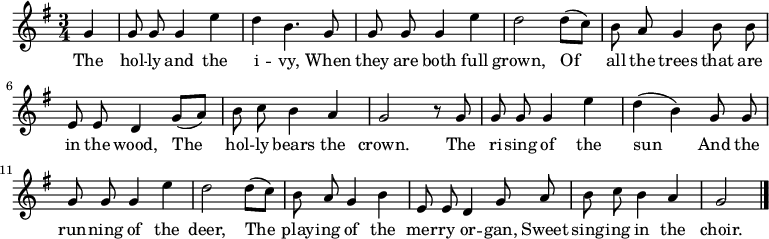 
\new Staff <<
  \time 3/4
  \key g \major
  \partial 4
  \relative c''
{ \set Staff.midiInstrument = #"flute"
  \autoBeamOff
  g4 |
  g8 g8 g4 e'4 |
  d4 b4. g8 |
  g8 g8 g4 e'4 |
  d2 d8 ([c8]) |
  b8 a8 g4 b8 b8 |
  e,8 e8 d4 g8 ([a8]) |
  b8 c8 b4 a4 |
  g2 r8 g8 |
  g8 g8 g4 e'4 |
  d4 ([b4]) g8 g8 |
  g8 g8 g4 e'4 |
  d2 d8 ([c8]) |
  b8 a8 g4 b4 |
  e,8 e8 d4 g8 a8 |
  b8 c8 b4 a4 |
  g2
  \bar "|."
}
\addlyrics {
  The
  hol -- ly and the i -- vy,
  When they are both full grown,
  Of all the trees that are in the wood,
  The hol -- ly bears the crown.
  The ri -- sing of the sun
  And the run -- ning of the deer,
  The play -- ing of the mer -- ry or -- gan,
  Sweet sing -- ing in the choir.
}
>>
\layout { indent = #0 }
\midi { \tempo 4 = 106 }
