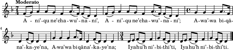 
\new Staff \with {
  midiInstrument = "flute"
} 
{
\relative c' {
    \tempo "Moderato"
    \key d \minor
    \time 7/4
    f8[( g8]) a4 a8[ g8] f4 a8.[( f16]) f8[( d8]) d4
    f8[( g8]) a4 a8[ g8] f4 a8.[( f16]) f8[( d8]) d4
%
    \newSpacingSection
    \time 4/4
    g4 g4 g4 a8.[ f16]
    d4 f8[( d8]) d4 d4
    g4 g4 g4 a8.[ f16]
    d4 f8[( d8]) d4 d4
%
    \newSpacingSection
    \time 3/4
    d8[ e8]
    f8[( d8]) f4 g4
    f8[( d8]) d4 d8[ e8]
    f8[( d8]) f4 g4
    f8[( d8]) d4
    \bar "|."
 }
}

\addlyrics {
  \lyricmode {
A -- ni’ -- qu ne’ -- cha -- wu’ -- na -- ni’,
A -- ni’ -- qu ne’ -- cha -- wu’ -- na -- ni’;
A -- wa’ -- wa bi -- qā -- na’ -- ka -- ye’ -- na,
A -- wa’ -- wa bi -- qā -- na’ -- ka -- ye’ -- na;

I -- ya -- hu’h ni’ -- bi -- thi’ -- ti,
I -- ya -- hu’h ni’ -- bi -- thi’ -- ti.
  }
}

\midi {
  \context {
    \Score
    tempoWholesPerMinute = #(ly:make-moment 90 4)
  }
}
