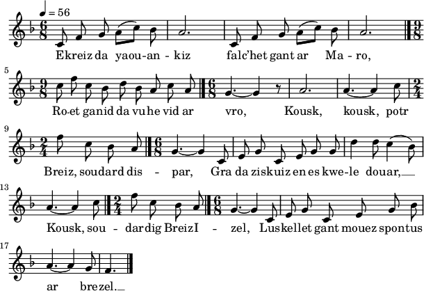 
\version "2.18.2"
\relative c'{
  \key f \major
  \tempo 4= 56
  \autoBeamOff
  \time 6/8
  c8 f g a([ c]) bes | a2. | c,8 f g a([ c]) bes | a2. \bar "|." \break
  \time 9/8 c8 f c bes d bes a c a \bar "|." \time 6/8 g4.~ g4 r8 | a2. | a4.~ a4 c8 | \break
  \time 2/4 f8 c bes a \bar "|." \time 6/8 g4.~ g4 c,8 | e g c, e g g | d'4 d8 c4( bes8) | \break
  a4.~ a4 c8 \bar "|." \time 2/4 f8 c bes a \bar "|." \time 6/8 g4.~ g4 c,8 | e g c, e g bes | \break
  a4.~ a4 g8 | f4. \bar "|."
}
\addlyrics {
  E -- kreiz da yaou  -- an -- kiz fal -- c’het gant ar Ma -- ro,
  Ro -- et ga -- nid da vu -- he vid ar vro, Kousk, kousk, potr
  Breiz, sou -- dard dis -- par, Gra da zis -- kuiz en es kwe -- le dou -- ar, __
  Kousk, sou -- dar -- dig Breiz -- I -- zel, Lus -- kel -- let gant mouez spon -- tus
  ar bre -- zel. __
}
\layout {
  indent = #00
  line-width = #150
  ragged-last = ##t
}
\header { tagline = ##f }
