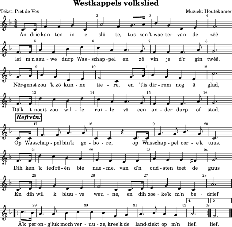 
\version "2.22.0"
\header {
  title = "Westkappels volkslied"
  composer = "Muziek: Houtekamer"
  poet = "Tekst: Piet de Vos"
  tagline = ##f
}

\layout {
  \context {
    \Voice
    \consists "Melody_engraver"
    \override Stem.neutral-direction = #'()
  }
  \override Score.BarNumber.break-visibility = #'#(#t #t #t) % (end, in between, begin)
  indent = 0\mm
}

global = {
  \key f \major
  \numericTimeSignature
  \time 4/4
  \partial 4
}

sopranoVoice = \relative c' {
  \global
  \dynamicUp
  c8. c16 | f4 f4 g4 c,4 | a'2 f4 g8. a16 | bes4 g4 d4 e4 | f2. \bar"" \break
  f8. f16 a4 f4 bes4 d4 | c4 a4 a4. g8 | f4 f4 f4. a8 | g2. \bar"" \break
  g8. a16 | bes4 g4 d4 e4 | f2 c4 g'8. a16 | bes4 g4 f4 e4 | c'2. \bar"" \break
  f,8. f16 | d'4  c4 bes4 d4 | c4 a4 a4. g8 | f4 f4 f4. a8 | g2. \bar"" \break
  c,8.^\markup {\box \box \italic \bold \huge "Refrein:"} c16 |f4. f8 a4. a8 |
    c,4 c4 r4 c8. c16 | g'4. g8 bes4. g8 | c,2. \bar"" \break
  f8. f16 | d'4 c4 bes4 a4 | g4 f4 e4 f4 | a4 g4 g4 fis4 | g2. \bar"" \break
  c,8. d16 | e4 g4 d4 e4 | f2 c4 c8. d16 | e4 g4 d4 c4 | a'2. \break
  \repeat volta 2 {c8. bes16 | a4. a8 bes4 c4 | c4 bes4 f4 g4 | a4. bes8 a4 g4}
  \alternative {
    {a2.}
    {f2.}
  }
  \bar "|."
}

verse = \lyricmode {
  An drie kan -- ten in -- 'e -- slô -- te, tus -- sen "'t wae" -- ter van de zêê
  lei m'n aau -- we durp Was -- schap -- pel en zô vin je d'r gin twêê.
  Nêr -- genst zou "'k zô" kun -- ne tie -- re, en "'t'is" dir -- rom nog â glad,
  Dâ'k 't nooit zou wil -- le rui -- le vô een an -- der durp of stad.

  Op Was -- schap -- pel bin'k ge -- bo -- re, op Was -- schap -- pel oor -- e'k tuus.
  Dih ken 'k ied'rê -- ên bie nae -- me, van d'n oud -- sten toet de guus
  En dih wil 'k bluu -- ve weu -- ne, en dih zoe -- ke'k m'n be -- drief
  Â'k per on -- g'luk moch ver -- uu -- ze, kree'k de land -- ziekt' op m'n lief. lief.
}

\score { % score voor muziek
  \new Staff \with {
    midiInstrument = "choir aahs"
  } { \sopranoVoice }
  \addlyrics { \verse }
  \layout { }
}
\score { % score voor midi
  \new Staff \with {
    midiInstrument = "choir aahs"
  }\unfoldRepeats {
    { \sopranoVoice }
    \addlyrics { \verse }
  }
  \midi {
    \tempo 4=100
  }
}
