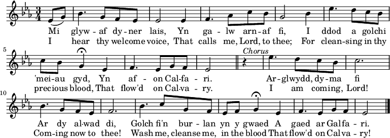 \relative c'' { \time 3/4 \key ees \major 
\partial 1 ees,8 (g)
bes4. g8 f ees
ees2 ees4
f4. aes8 c bes
g2 bes4
ees4. d8 c bes
c bes g4 \fermata ees
f4. ees8 g f
ees2 \bar "||" r4^\markup \italic Chorus 
ees'4. d8 c8 bes8
c2.
bes4. g8 f ees
f2.
bes4. c8 g f
ees f g4 \fermata ees
f4. ees8 g f
ees2 \bar "|." 
} 
\addlyrics { Mi glyw -- af dy -- ner lais, Yn ga -- lw arn -- af fi, I ddod a gol -- chi 'mei -- au gyd, Yn af -- on Cal -- fa -- ri. Ar --  glwydd, dy -- ma fi Ar dy al -- wad di, Golch fi'n bur -- lan yn y gwaed A gaed ar Gal -- fa -- ri. }
\addlyrics { I hear thy wel -- come voice, That calls me, Lord, to thee; For clean -- sing in thy prec -- ious blood, That flow'd on Cal -- va -- ry. I am com -- ing, Lord! Com -- ing now to thee! Wash me, cleanse me, in the blood That flow'd on Cal -- va -- ry! }
