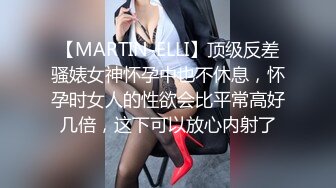 【MARTIN-ELLI】顶级反差骚婊女神怀孕中也不休息，怀孕时女人的性欲会比平常高好几倍，这下可以放心内射了