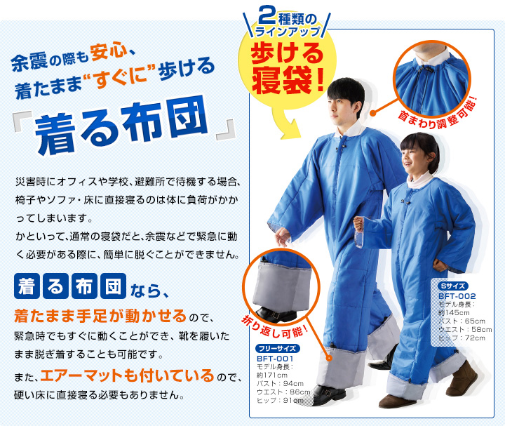 余震の際も安心、着たまま“すぐに”歩ける「着る布団」 災害時にオフィスや学校、避難所で待機する場合、椅子やソファ・床に直接寝るのは体に負荷がかかってしまいます。かといって、通常の寝袋だと、余震などで緊急に動く必要がある際に、簡単に脱ぐことができません。 着る布団なら、着たまま手足が動かせるので、緊急時でもすぐに動くことができ、靴を履いたまま脱ぎ着することも可能です。また、エアーマットも付いているので、硬い床に直接寝る必要もありません。 2種類のラインアップ 歩ける寝袋！首まわり調整可能！折り返し可能！ [フリーサイズ]BFT-001 モデル身長：約171cm、バスト：94cm、ウエスト：86cm、ヒップ：91cm [Sサイズ]BFT-002 モデル身長：約145cm、バスト：65cm、ウエスト：58cm、ヒップ：72cm