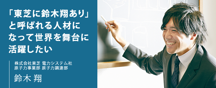 「東芝に鈴木翔あり」と呼ばれる人材になって世界を舞台に活躍したい 株式会社東芝 電力システム社 原子力事業部 原子力調達部 鈴木 翔