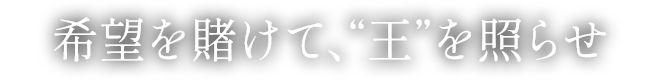 希望を賭けて、“王”を照らせ