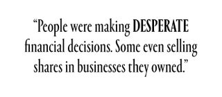 People were making desperate financial decisions. Some even selling shares in businesses they owned.