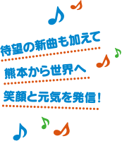 待望の新曲も加えて、熊本から世界へ、笑顔と元気を発信！