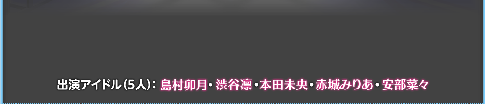 出演アイドル(5人):島村卯月・渋谷凛・本田未央・赤城みりあ・安部菜々