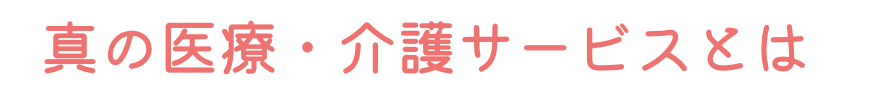 真の医療・介護サービスとは