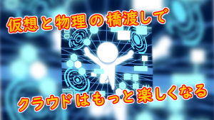 「仮想と物理の橋渡しで、クラウドはもっと楽しくなる」のイメージ