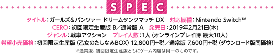 《SPEC》 【タイトル】ガールズ＆パンツァー ドリームタンクマッチDX　【対応機種】Nintendo Switch™　【CERO】初回限定生産版 B／通常版 A 【発売日】2019年2月21日〔木〕 【ジャンル】戦車アクション　【プレイ人数】1人（オンラインプレイ時 最大10人 ／ ローカル通信対戦時　最大８人）【希望小売価格】初回限定生産版(乙女のたしなみBOX)：12,800円＋税／通常版：7,600円＋税（ダウンロード版同価格） ※通常版、初回限定生産版ともにゲーム内容は同一のものです。