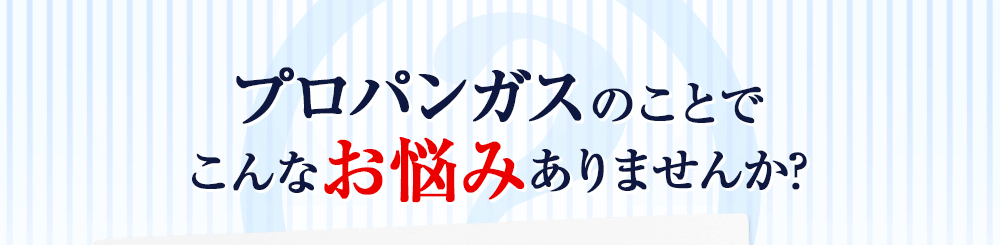 プロパンガスのことで、こんなお悩みありませんか？