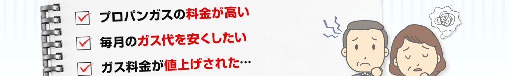 ・プロパンガスの料金が高い　・毎月のガス代を安くしたい　・ガス料金が値上げされた