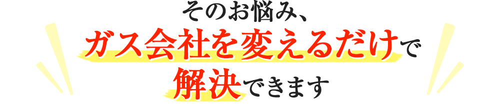 そのお悩み、ガス会社を変えるだけで解決できます