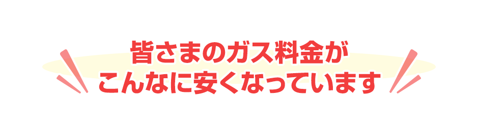 皆さまのガス料金がこんなに安くなっています