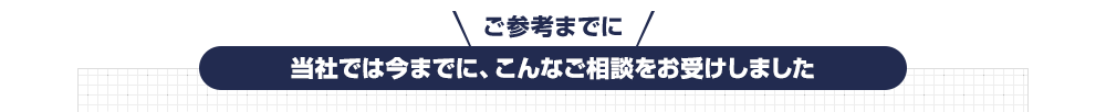 ご参考までに、当社では今までに、こんなご相談をお受けしました