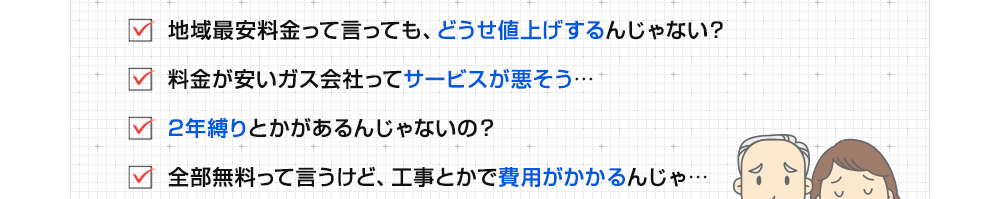 ・どうせ値上げするんじゃない？　・料金が安いガス会社ってサービスが悪そう…　・2年縛りとかがあるんじゃないの？　・無料って言うけど工事費用がかかるんじゃ…