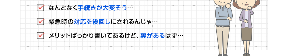 ・なんとなく手続きが大変そう　・緊急時の対応が後回しになるんじゃ…　・なにか裏があるはず…