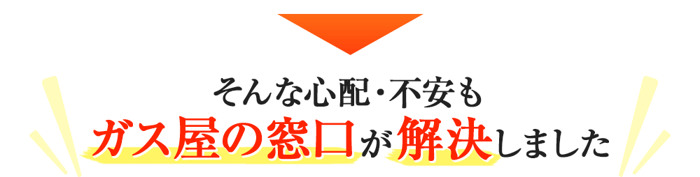 そんな心配・不安も、ガス屋の窓口が解決しました