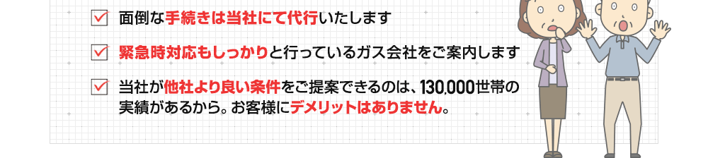 ・面倒な手続きは当社にて代行いたします　・緊急時対応もしっかりと行っているガス会社をご案内します　・お客様にデメリットはありません