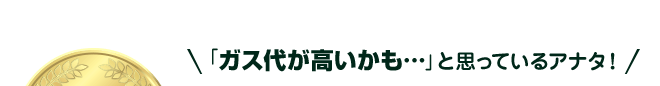 ガス代が高いかも…と思っているアナタ！