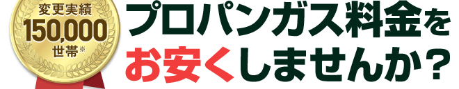 変更実績130,000世帯、プロパンガス料金を安くしませんか？