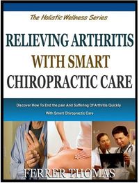 RELIEVING ARTHRITIS WITH SMART CHIROPRACTIC CARE: Discover How To End The Pain And Suffering Of Arthritis Quickly With Smart Chiropractic Care