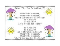 Here's a weather song you can use during your morning meeting. I printed it 16 x 20 and had it laminated. It's sung to the tune of Clementine.  Whats the weather, Whats the weather,  Whats the weather like today?  Is it sunny? Is it rainy? Is it cloudy out today?  Is it windy? Is it foggy? Is it snowing out today?  Whats the weather,  Whats the weather,  Whats the weather like today?