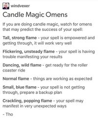 Windvexer Candle Magic Omens If you are doing candle magic, watch for omens that may predict the success of your spell: Tall, strong flame - your spell is empowered and getting through, it will work very well Flickering, unsteady flame - your spell is having trouble manifesting your results Dancing, wild flame - get ready for the roller coaster ride Normal flame - things are working as expected Small, blue flame - your spell is not getting through, prepare a backup plan Crackling, popping flame