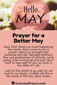 As flowers bloom and the world awakens anew, May is a time of rejuvenation and hope. This prayer seeks blessings of renewal, clarity, and joy for the month of May.  Asking for guidance on new paths, the strength to face any challenge with grace, and moments of happiness in the beauty of spring, this prayer is an invocation for a May filled with personal growth, love, and peace.  Step into May with optimism and an open heart. Explore the Prayer for a Better May at Grace and Prayers.