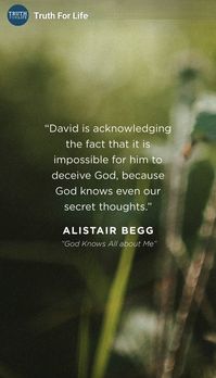 "Lord, You have searched me and known me. You know when I sit down and when I get up; You understand my thought from far away. You scrutinize my path and my lying down, and are acquainted with all my ways.
Even before there is a word on my tongue,
Behold, Lord, You know it all. You have encircled me behind and in front,
And placed Your hand upon me. Such knowledge is too wonderful for me;
It is too high, I cannot comprehend it." Psalm 139:1-6.

Truth for Life on Facebook