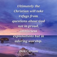 "In short, God is less interested in answering our questions than in other things: securing our allegiance, establishing our faith, nurturing a desire for holiness. An important part of spiritual maturity is bound up with this obvious truth. God tells us a great deal about Himself; but the mysteries that remain are not going to be answered at a merely theoretical and intellectual level. We may probe a little around the edges, using the minds God has given us to glimpse something of His glory. But ultimately the Christian will take refuge from questions about God not in proud, omniscient explanations but in adoring worship." Don Carson, 'How Long O Lord'.

Photo by Pexels - www.pixabay.com.