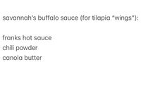 I like my sauce to be very simple…. I like the buffalo flavor to be prominent, lightened with canola butter (when I go to duff’s I like “medium light”), and extra deliciousness added by the scoop of chili powder that adds an extra element of interest in it…. I am not a person who adds a lot of ingredients because I like my sauces to be ones I can always make with what I always have spontaneously…. I like to bread slices of tilapia, bake them (or fry) and toss them in the sauce served on celery and carrots or with tater tots :D