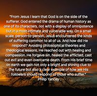 "From Jesus I learn that God is on the side of the sufferer. God entered the drama of human history as one of its characters, not with a display of omnipotence but in a most intimate and vulnerable way. On a small scale, person-to-person, Jesus encountered the kinds of suffering common to all of us. And how did He respond? Avoiding philosophical theories and theological lessons, He reached out with healing and compassion. He forgave sin, healed the afflicted, cast out evil and even overcame death. From His brief time on earth we gain not only a bright and shining clue to the future but also a clear example of how we His followers should respond to those who suffer." Philip Yancey, 'The Question That Never Goes Away'.

Photo by jplenio - www.pixabay.com.