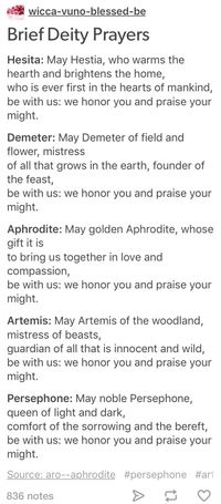 Mi wicca-vuno-blessed-be Brief Deity Prayers Hesita: May Hestia, who warms the hearth and brightens the home, who is ever first in the hearts of mankind, be with us: we honor you and praise your might. Demeter: May Demeter of field and flower, mistress of all that grows in the earth, founder of the feast, be with us: we honor you and praise your might. Aphrodite: May golden Aphrodite, whose gift it is to bring us together in love and compassion, be with us: we honor you and praise your might. Ar