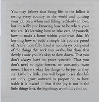 You may believe that living life to the fullest is seeing every country in the world and quitting your job on a whim and falling recklessly in love, but it's really just knowing how to be where your feet are. It's learning how to take care of yourself, how to make a home within your own skin. It's learning how to build a simple life you are proud of. A life most fully lived is not always composed of the things that rock you awake, but those that slowly assure you it's okay to slow down. That you don't always have to prove yourself. That you don't need to fight forever, or constantly want more. That it's okay for things to be just as they are. Little by little, you will begin to see that life can only grow outward in proportion to how stable it is inward - that if the joy is not in the litt