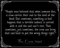 People once believed that when someone dies, a crow carries their soul to the land of the dead. But sometimes, something so bad happens that a terrible sadness is carried with it and the soul can't rest. Then sometimes, just sometimes, the crow can bring that soul back to put the wrong things right." -The Crow