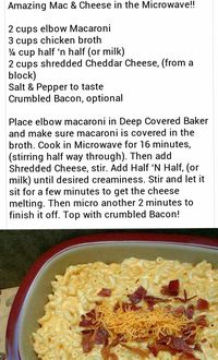 Amazing Mac & Cheese in the Microwave!! 2 cups elbow Macaroni3 cups chicken broth¼ cup half ‘n half (or milk)2 cups shredded Cheddar Cheese, (from a block)Salt & Pepper to tasteCrumbled Bacon, optional Place elbow macaroni in Deep Covered Baker and make sure macaroni is covered in the broth. Cook in Microwave for 16 minutes, (stirring half way through). Then add Shredded Cheese, stir. Add Half ‘N Half, (or milk) until desired creaminess. Stir and let it sit for a few minutes to get the cheese me