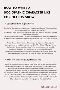 Before explaining how to write a sociopathic character, it is necessary to understand what is meant by this non-medical adjective. A high-functioning sociopath is a person with (ASPD) antisocial personality disorder. Remember that this post is for creative writing only, cannot be used for diagnostic purposes and may contain mistakes. Coriolanus Snow (Hunger games), knows how to charm the people of Capitol. This is explained and shown to us from the very first chapters of The ballad of songbirds