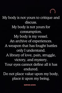 I hope these quotes will help you find the strength to love your body. Whether it's thin or curvy, tall or short, beautiful or flawed; each and every one of us is worthy of acceptance and respect. The more we learn to love ourselves for who we are, the less likely we'll be to put up with negative words from other people about our bodies. I know that change can't happen overnight but if you take 1 step in a better direction today then tomorrow morning might just feel like an improvement over yesterday!