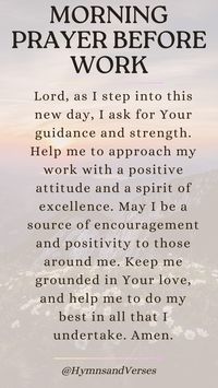 Heavenly Father, as I prepare to start my workday, I ask for Your guidance and wisdom. Please give me the strength and clarity to perform my tasks well. Help me to be a blessing to my colleagues and to work with integrity and diligence. May Your peace fill my heart and guide me through any challenges that come my way. Amen.	Begin your workday with this powerful prayer. Seek God's guidance, strength, and peace as you navigate the challenges of the day.