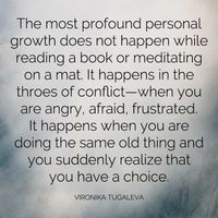 The most profound personal growth does not happen while reading a book or meditating on a mat. It happens in the throes of conflict—when you are angry, afraid, frustrated. It happens when you are doing the same old thing and you suddenly realize that you have a choice. Each wave that rolls onto the shore must release back to the ocean. You are the same. Each wave of action you take must release back to the peace within you. Stress is what happens when you resist this natural process. Everyone