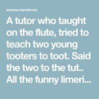 A tutor who taught on the flute, tried to teach two young tooters to toot. Said the two to the tut.. All the funny limericks are here, with funny rhymes, funny limericks for adults and funny limericks for kids.