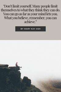 "Don’t limit yourself. Many people limit themselves to what they think they can do. You can go as far as your mind lets you. What you believe, remember, you can achieve.”
By Mary Kay Ash.