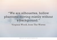 “We are silhouettes, hollow phantoms moving mistily without a background.” Virginia Woolf